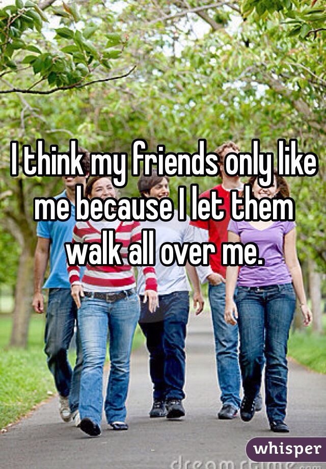 I think my friends only like me because I let them walk all over me. 