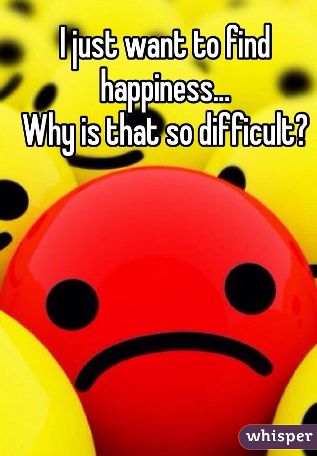 I just want to find happiness...
Why is that so difficult? 

