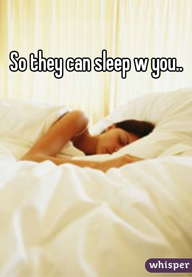 So they can sleep w you.. 