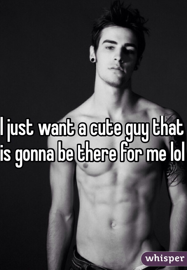 I just want a cute guy that is gonna be there for me lol 