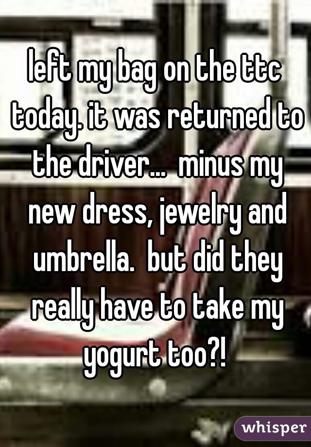 left my bag on the ttc today. it was returned to the driver...  minus my new dress, jewelry and umbrella.  but did they really have to take my yogurt too?! 