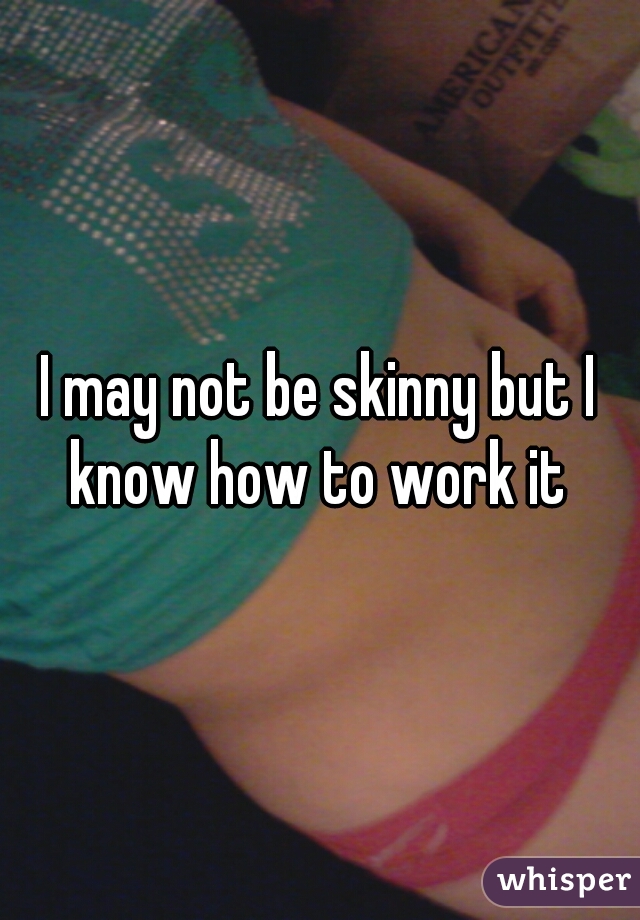 I may not be skinny but I know how to work it 