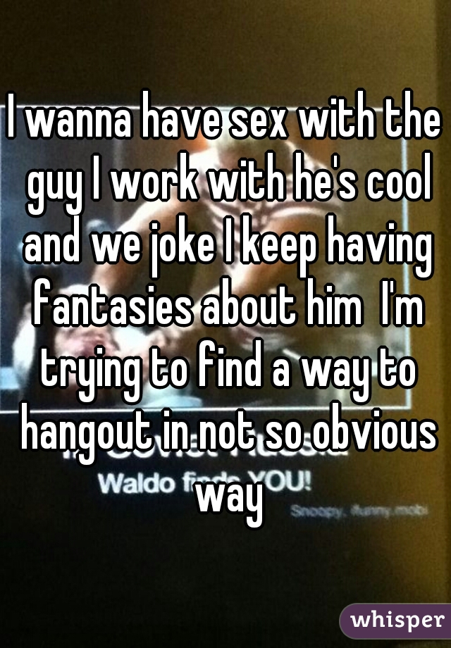 I wanna have sex with the guy I work with he's cool and we joke I keep having fantasies about him  I'm trying to find a way to hangout in not so obvious way