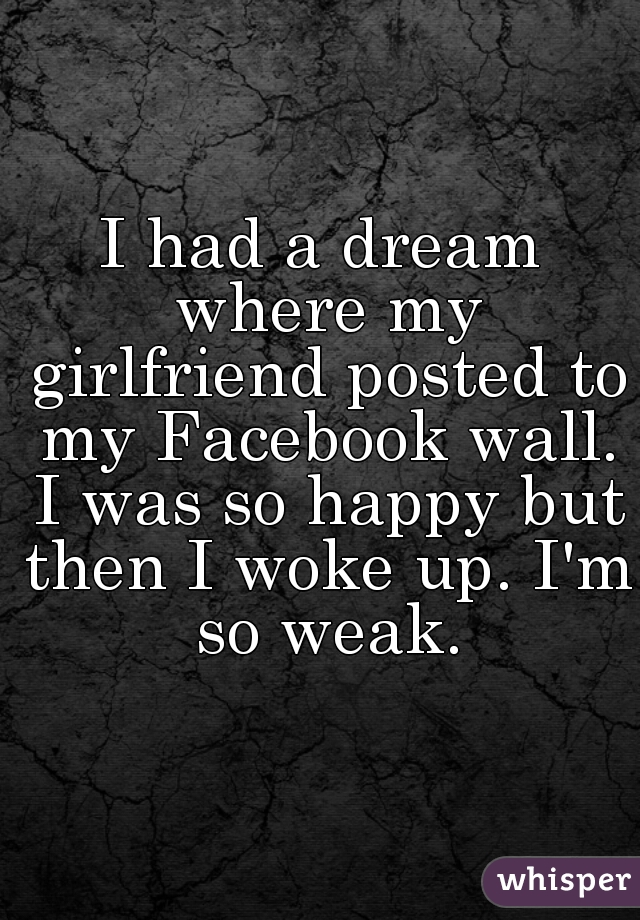 I had a dream where my girlfriend posted to my Facebook wall. I was so happy but then I woke up. I'm so weak.