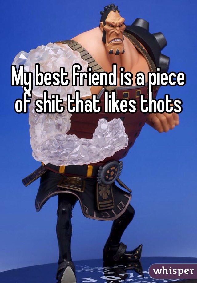My best friend is a piece of shit that likes thots
