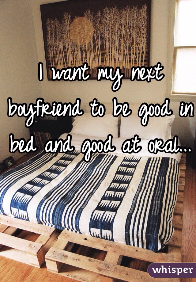 I want my next boyfriend to be good in bed and good at oral... 