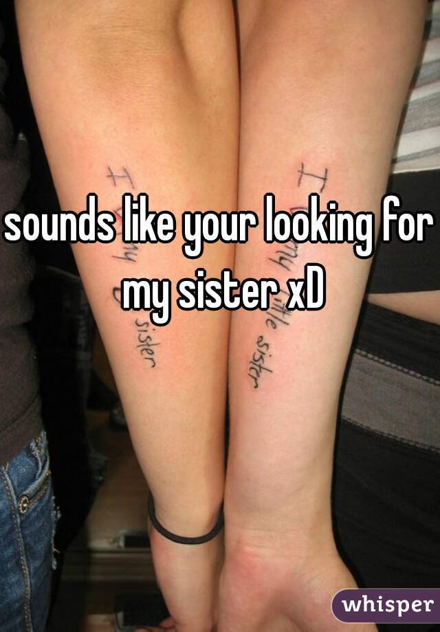 sounds like your looking for my sister xD