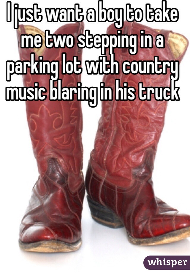 I just want a boy to take me two stepping in a parking lot with country music blaring in his truck 