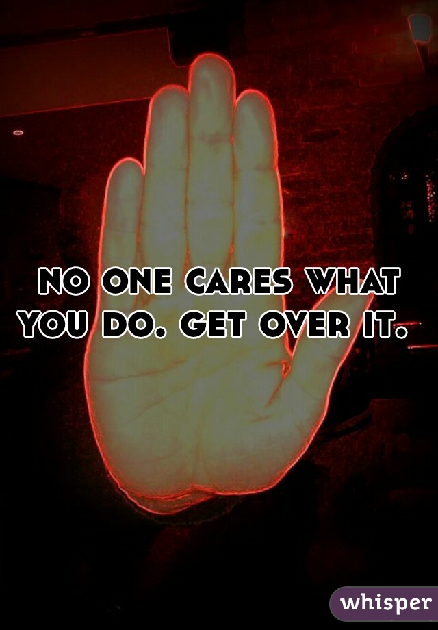 no one cares what you do. get over it.  