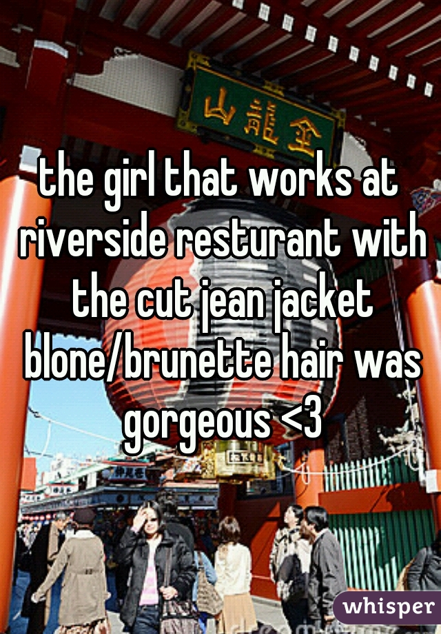 the girl that works at riverside resturant with the cut jean jacket blone/brunette hair was gorgeous <3