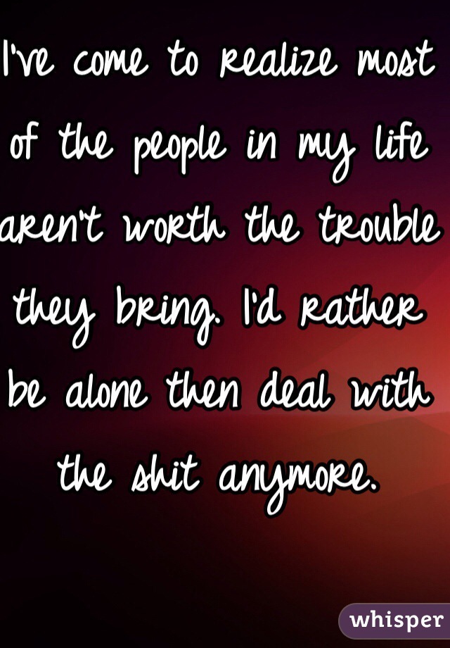 I've come to realize most of the people in my life aren't worth the trouble they bring. I'd rather be alone then deal with the shit anymore. 