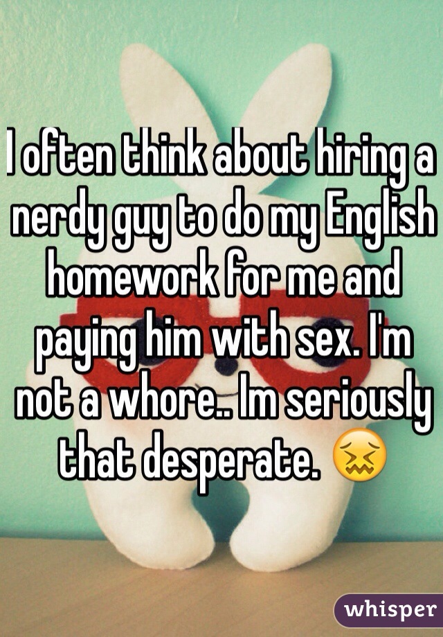 I often think about hiring a nerdy guy to do my English homework for me and paying him with sex. I'm not a whore.. Im seriously that desperate. 😖