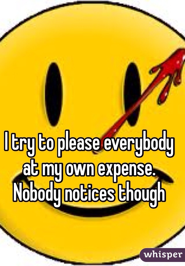 I try to please everybody at my own expense. Nobody notices though 