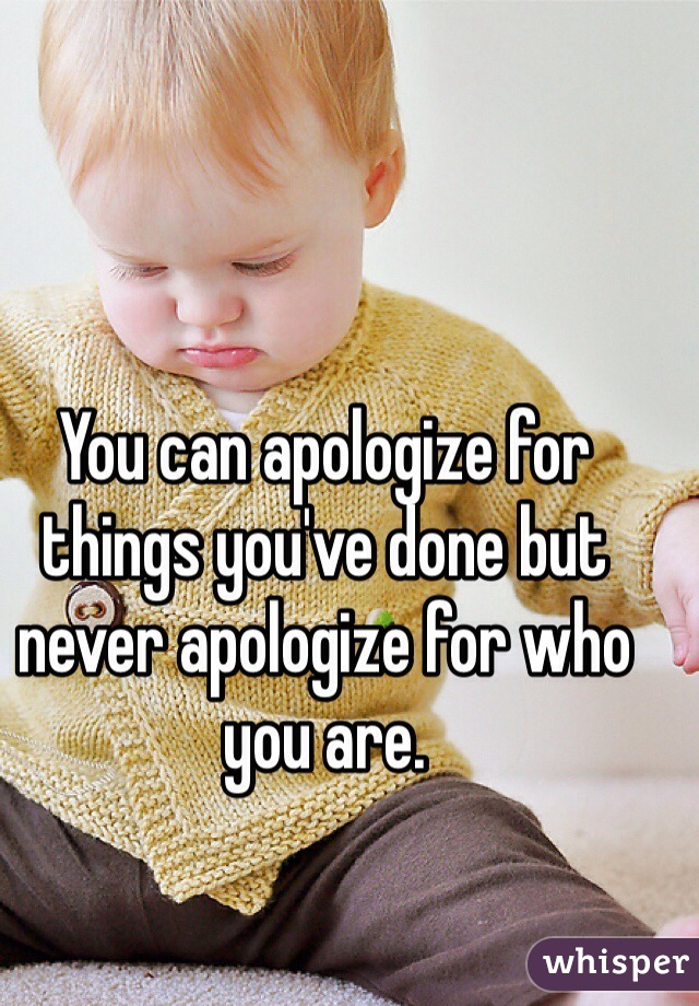 You can apologize for things you've done but never apologize for who you are.
