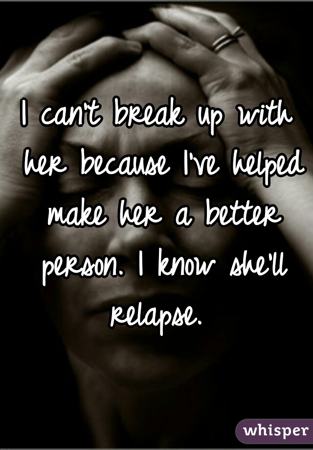 I can't break up with her because I've helped make her a better person. I know she'll relapse. 