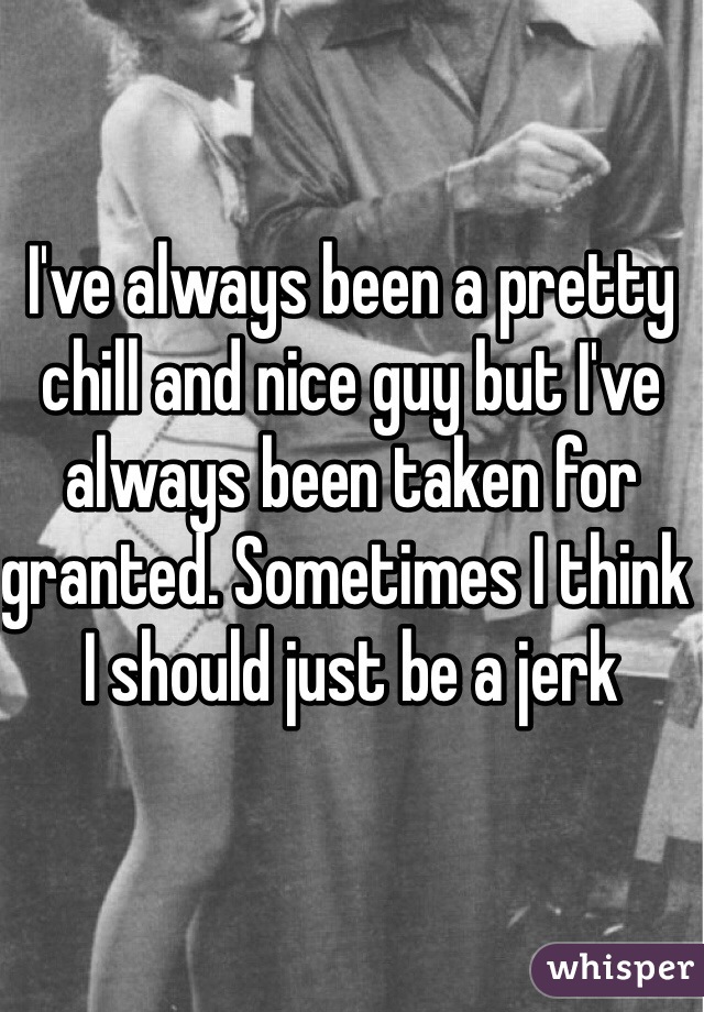 I've always been a pretty chill and nice guy but I've always been taken for granted. Sometimes I think I should just be a jerk