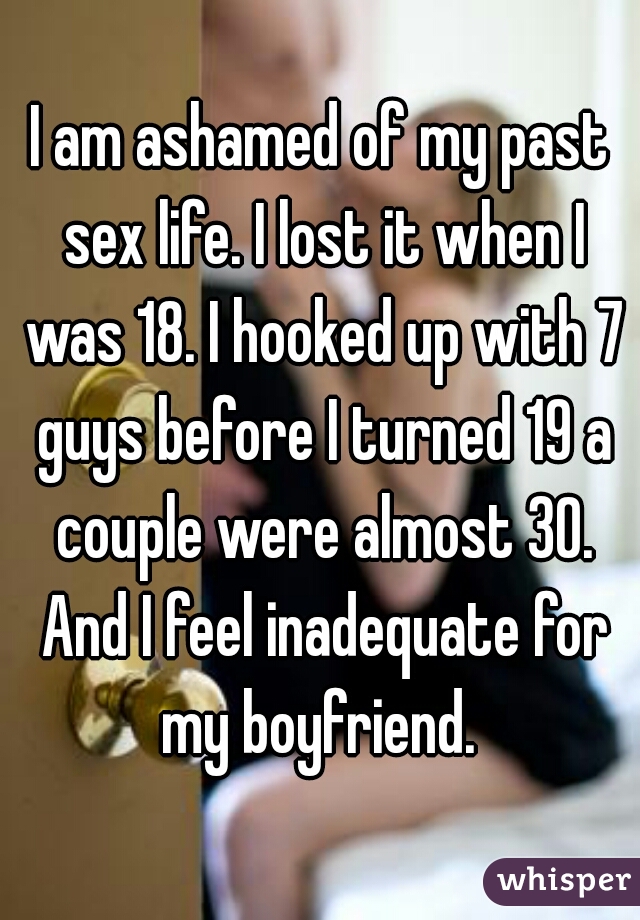 I am ashamed of my past sex life. I lost it when I was 18. I hooked up with 7 guys before I turned 19 a couple were almost 30. And I feel inadequate for my boyfriend. 