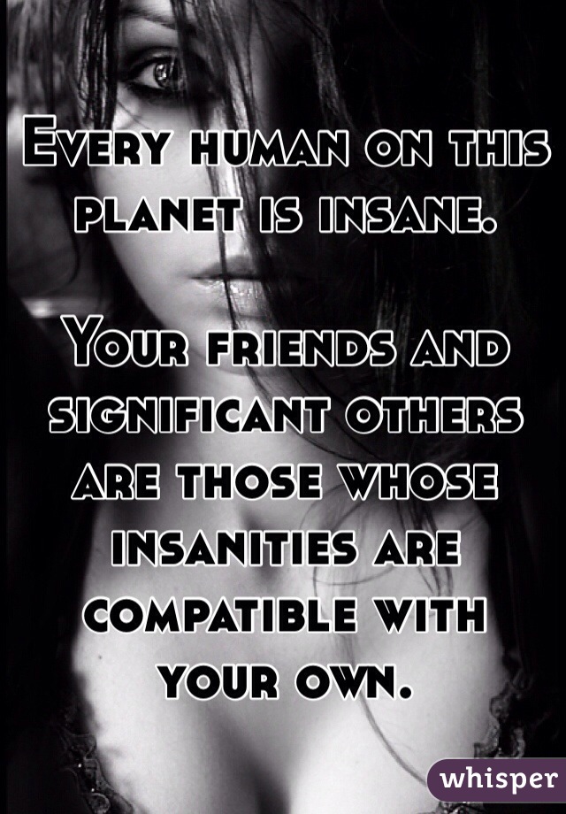 Every human on this planet is insane.

Your friends and significant others are those whose insanities are compatible with
your own.