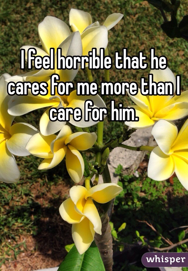 I feel horrible that he cares for me more than I care for him. 