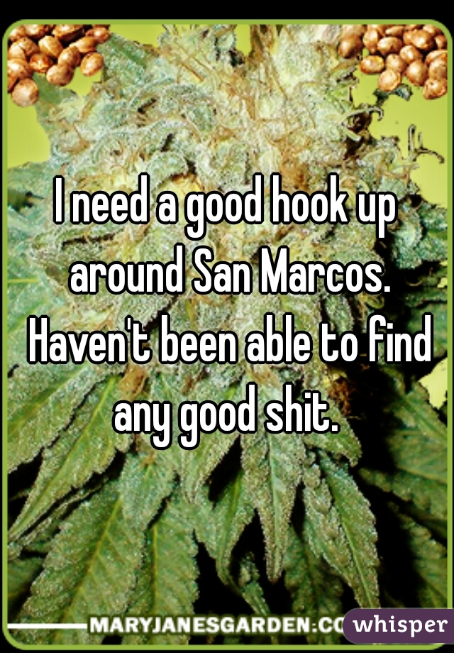 I need a good hook up around San Marcos. Haven't been able to find any good shit. 