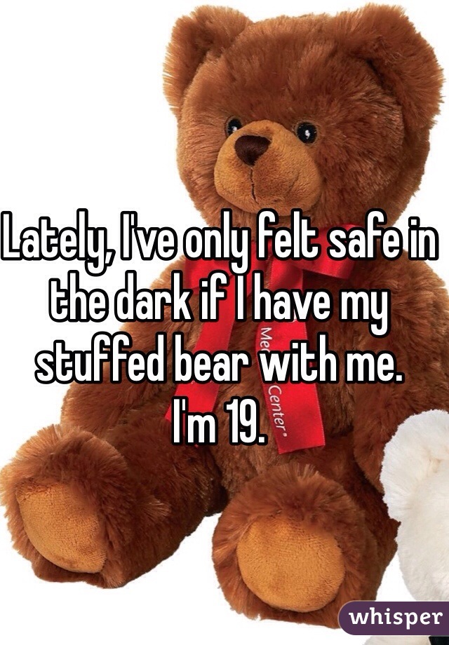 Lately, I've only felt safe in the dark if I have my stuffed bear with me. 
I'm 19. 