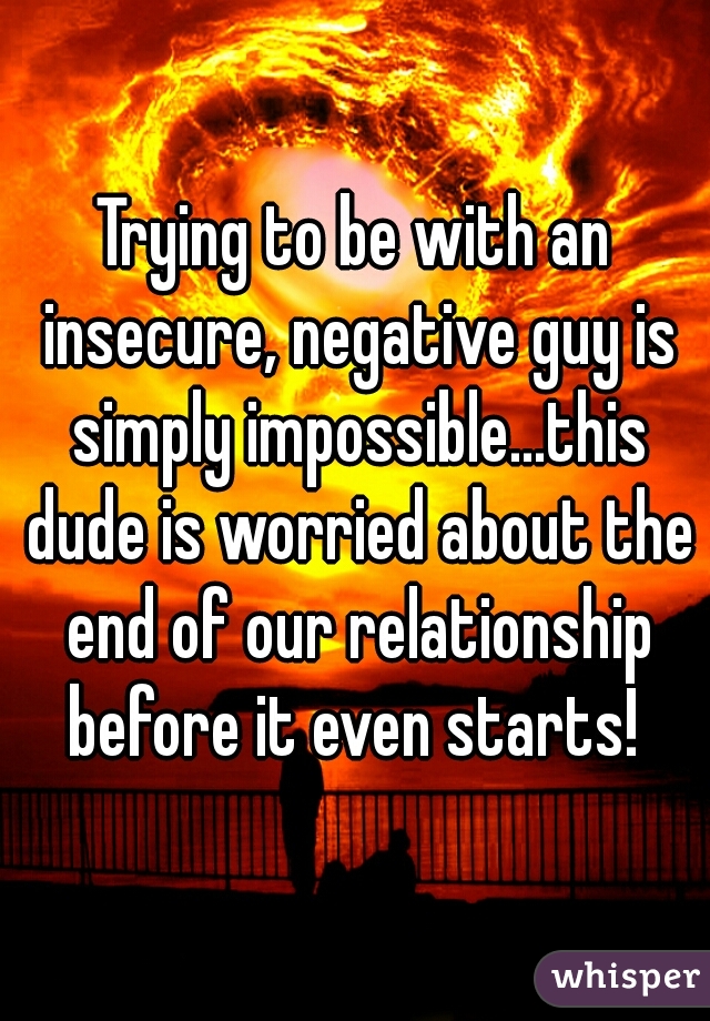 Trying to be with an insecure, negative guy is simply impossible...this dude is worried about the end of our relationship before it even starts! 
