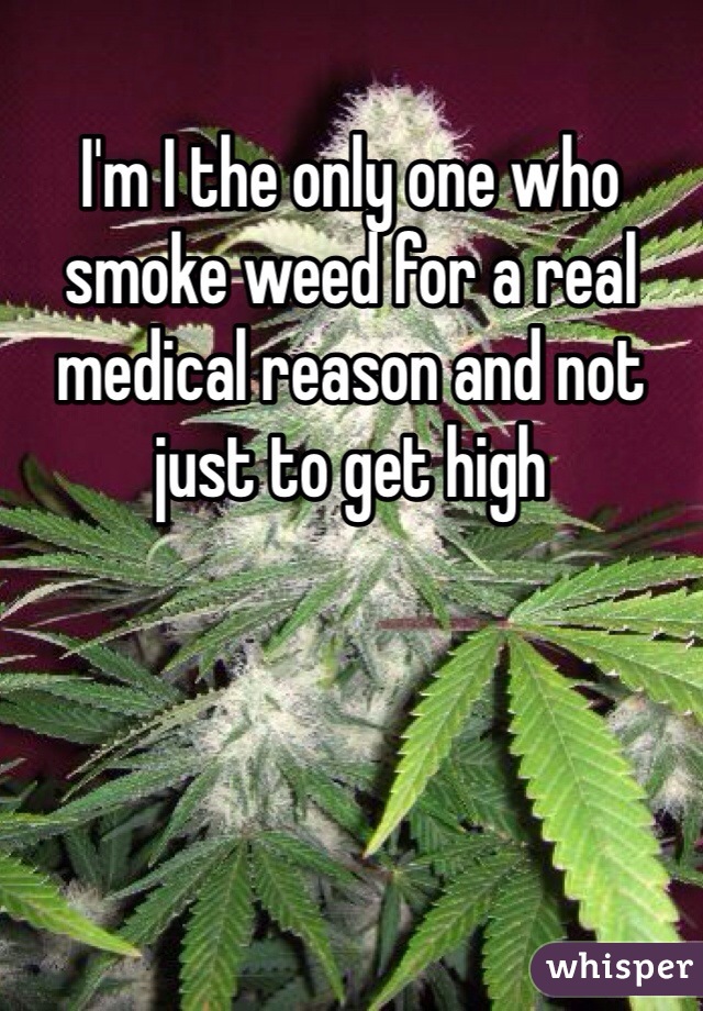 I'm I the only one who smoke weed for a real medical reason and not just to get high 
