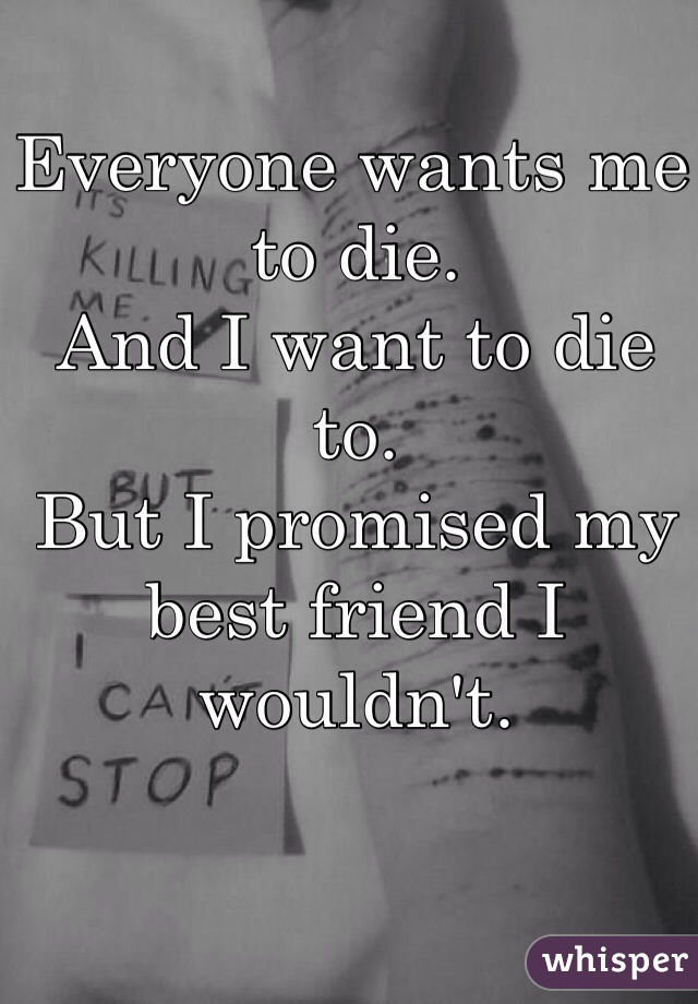 Everyone wants me to die. 
And I want to die to. 
But I promised my best friend I wouldn't. 