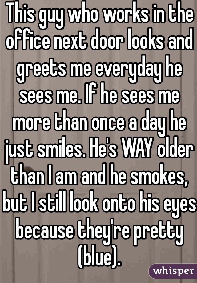 This guy who works in the office next door looks and greets me everyday he sees me. If he sees me more than once a day he just smiles. He's WAY older than I am and he smokes, but I still look onto his eyes because they're pretty (blue).