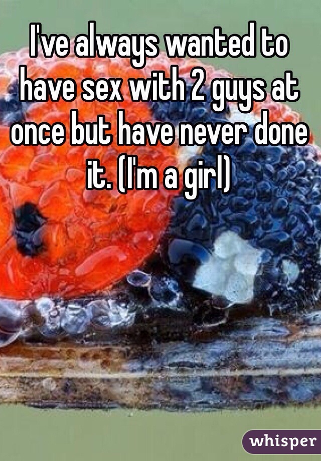 I've always wanted to have sex with 2 guys at once but have never done it. (I'm a girl)