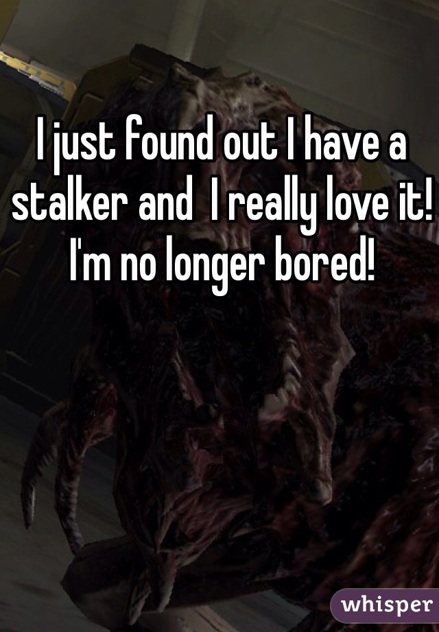 I just found out I have a stalker and  I really love it! I'm no longer bored! 