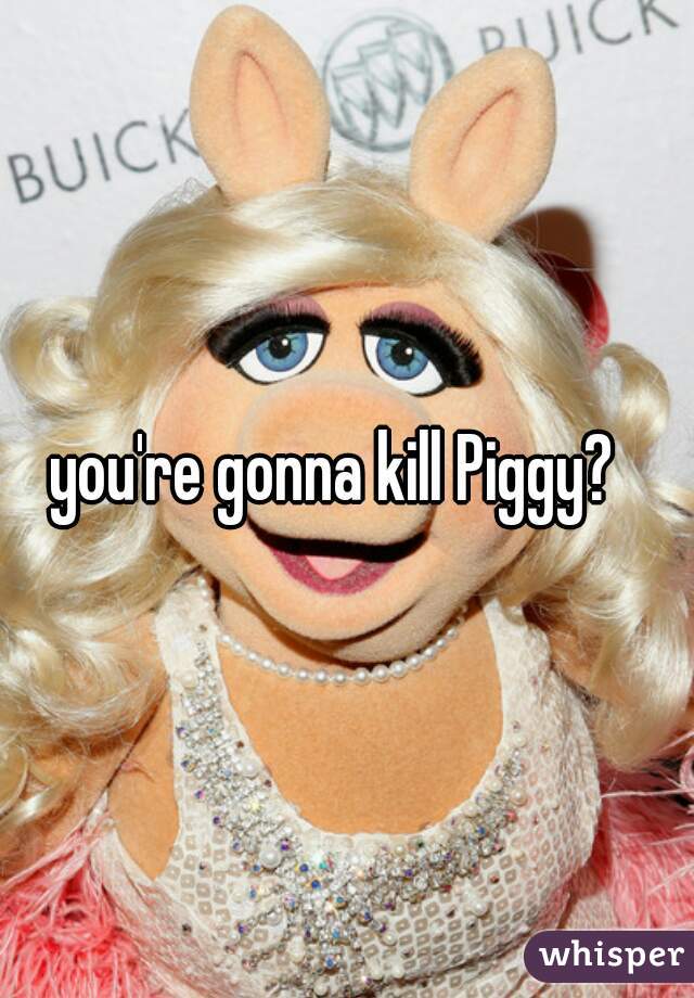 you're gonna kill Piggy?  