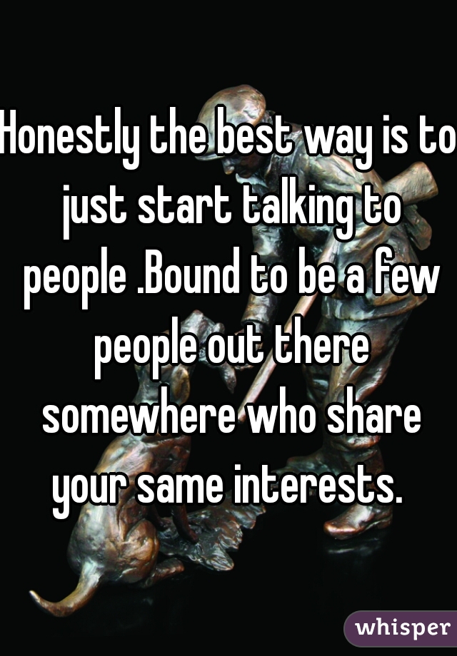 Honestly the best way is to just start talking to people .Bound to be a few people out there somewhere who share your same interests. 