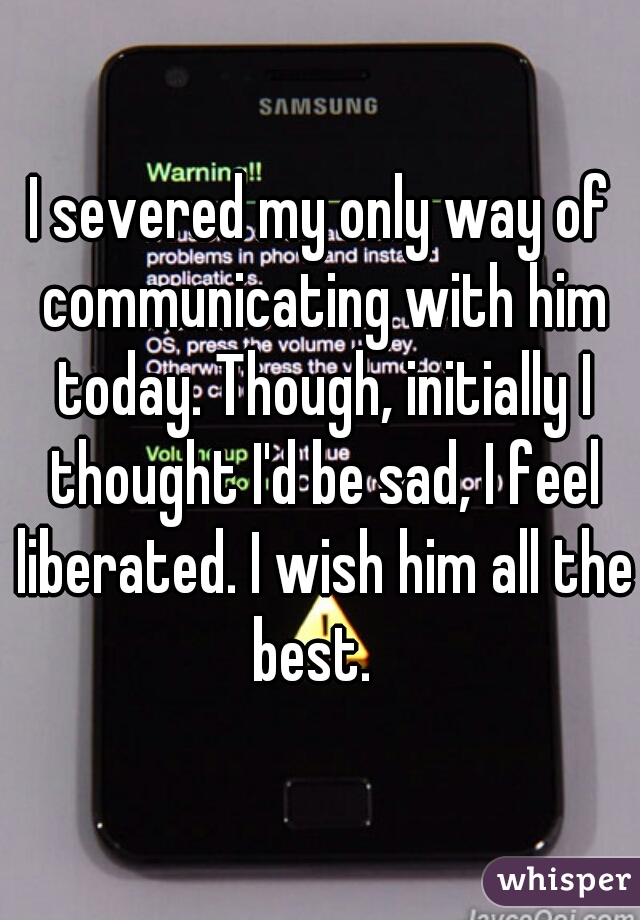 I severed my only way of communicating with him today. Though, initially I thought I'd be sad, I feel liberated. I wish him all the best.  