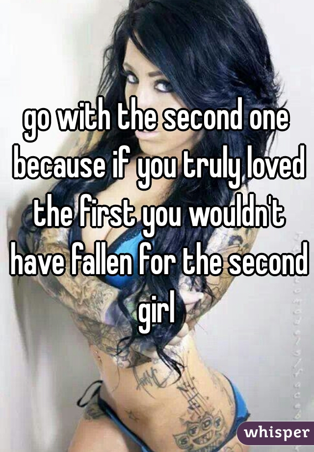 go with the second one because if you truly loved the first you wouldn't have fallen for the second girl 
