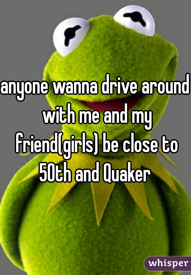 anyone wanna drive around with me and my friend(girls) be close to 50th and Quaker 