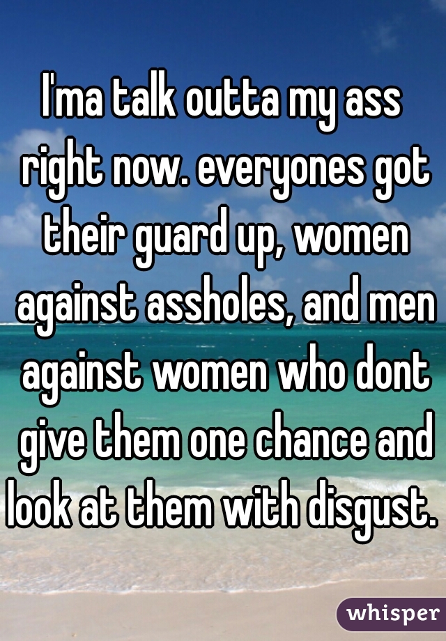 I'ma talk outta my ass right now. everyones got their guard up, women against assholes, and men against women who dont give them one chance and look at them with disgust. 