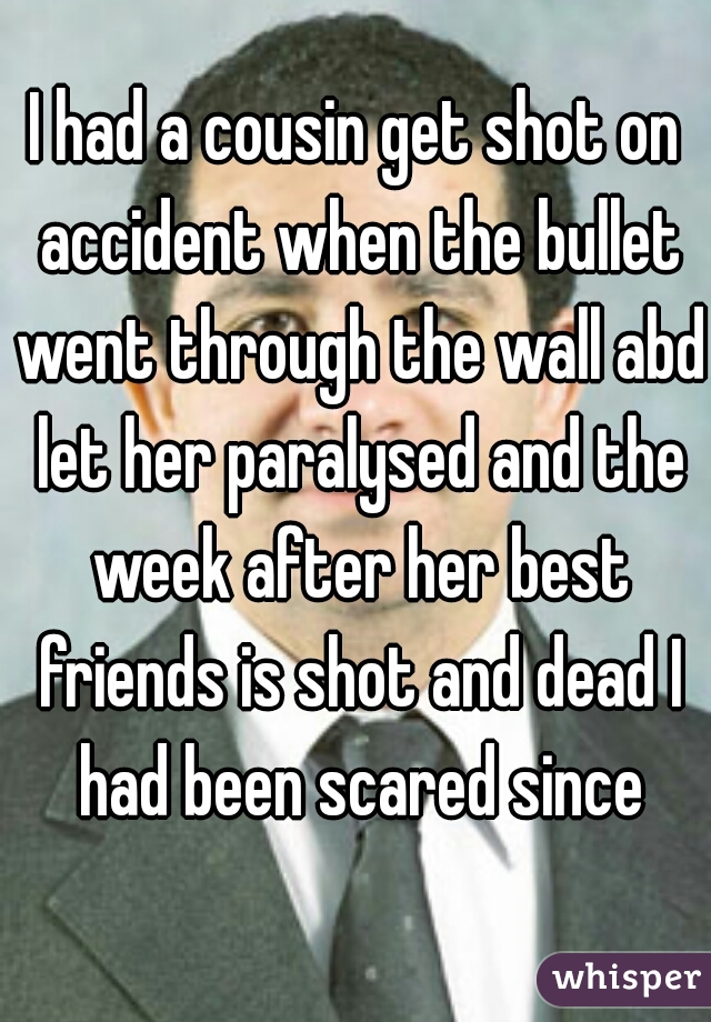 I had a cousin get shot on accident when the bullet went through the wall abd let her paralysed and the week after her best friends is shot and dead I had been scared since