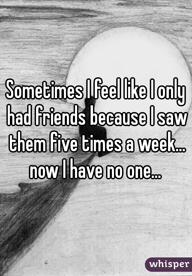 Sometimes I feel like I only had friends because I saw them five times a week... now I have no one... 