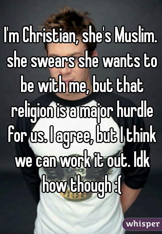 I'm Christian, she's Muslim. she swears she wants to be with me, but that religion is a major hurdle for us. I agree, but I think we can work it out. Idk how though :(
