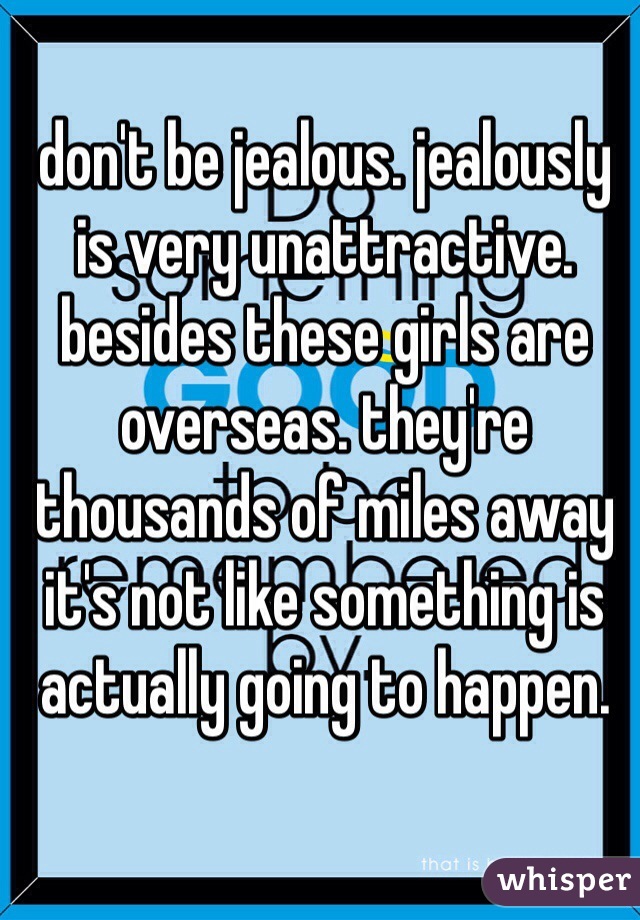 don't be jealous. jealously is very unattractive. besides these girls are overseas. they're thousands of miles away it's not like something is actually going to happen.