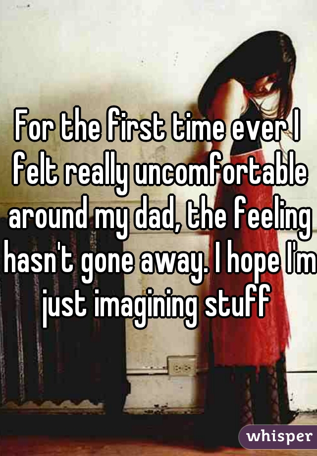 For the first time ever I felt really uncomfortable around my dad, the feeling hasn't gone away. I hope I'm just imagining stuff 