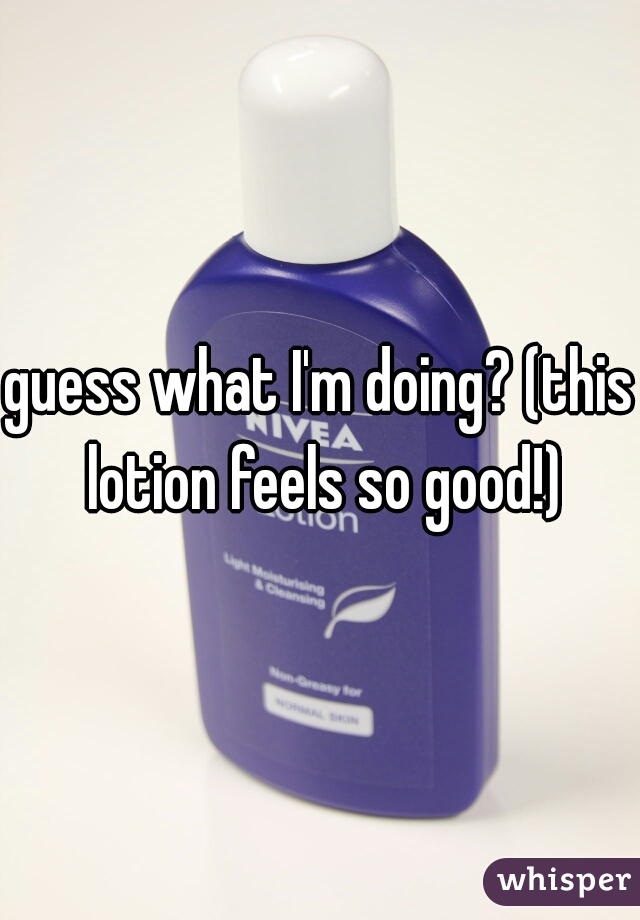 guess what I'm doing? (this lotion feels so good!)