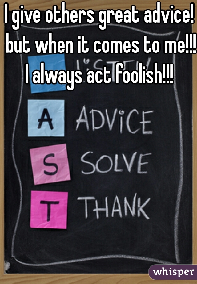 I give others great advice! but when it comes to me!!! I always act foolish!!! 