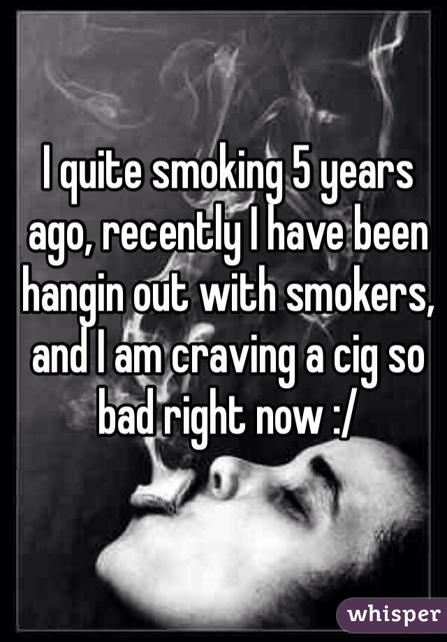 I quite smoking 5 years ago, recently I have been hangin out with smokers, and I am craving a cig so bad right now :/ 