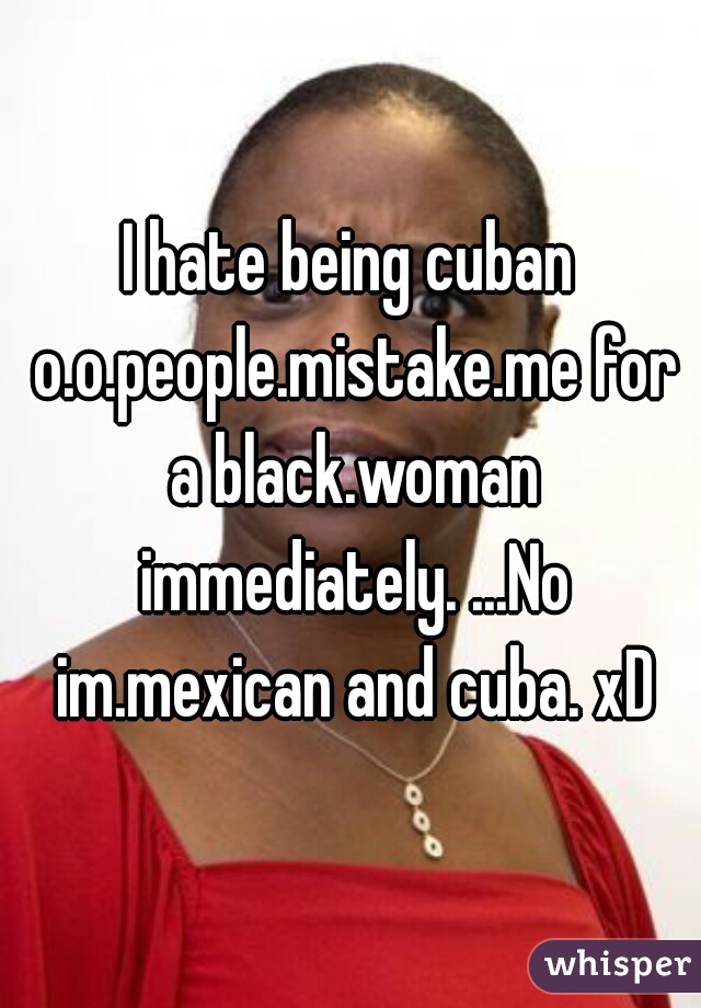I hate being cuban o.o.people.mistake.me for a black.woman immediately. ...No im.mexican and cuba. xD