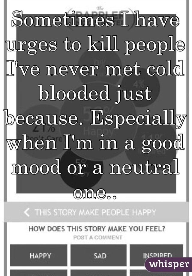 Sometimes I have urges to kill people I've never met cold blooded just because. Especially when I'm in a good mood or a neutral one.. 