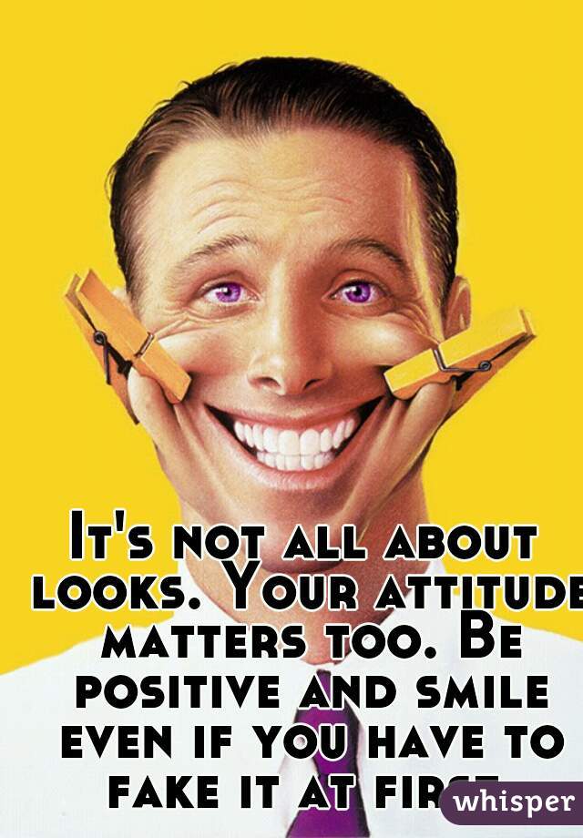It's not all about looks. Your attitude matters too. Be positive and smile even if you have to fake it at first.