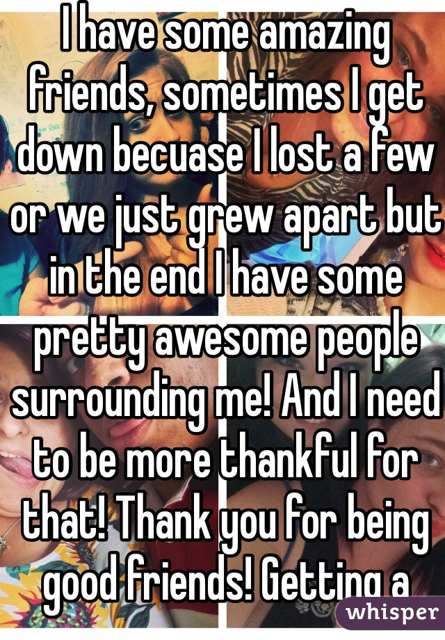 I have some amazing friends, sometimes I get down becuase I lost a few or we just grew apart but in the end I have some pretty awesome people surrounding me! And I need to be more thankful for that! Thank you for being good friends! Getting a better attitude!