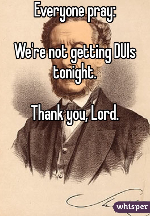 Everyone pray:

We're not getting DUIs tonight.

Thank you, Lord.